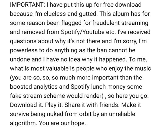 IMPORTANT: I have put this up for free download
because I'm clueless and gutted. This album has for
some reason been flagged for fraudulent streaming
and removed from Spotify/Youtube etc. I've received
questions about why it's not there and I'm sorry, I'm
powerless to do anything as the ban cannot be
undone and I have no idea why it happened. To me,
what is most valuable is people who enjoy the music
(you are so, so, so much more important than the
boosted analytics and Spotify lunch money some…