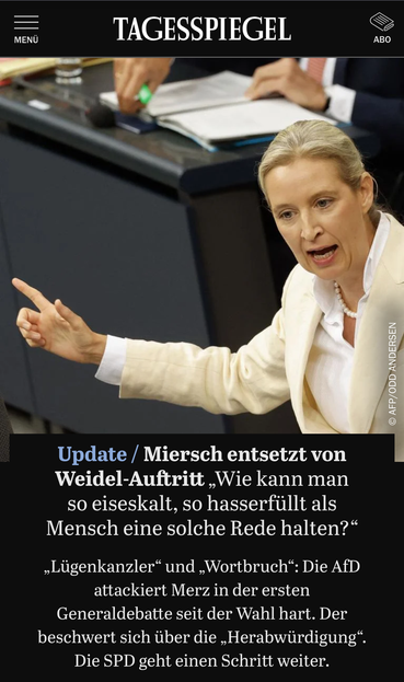 Aus dem Tagesspiegel (09.07.):

Überschrift: Update / Miersch entsetzt von
Weidel-Auftritt „Wie kann man
so eiseskalt, so hasserfüllt als
Mensch eine solche Rede halten?"

Lede: „Lügenkanzler“ und „Wortbruch": Die AfD
attackiert Merz in der ersten
Generaldebatte seit der Wahl hart. Der
beschwert sich über die „Herabwürdigung“.
Die SPD geht einen Schritt weiter.