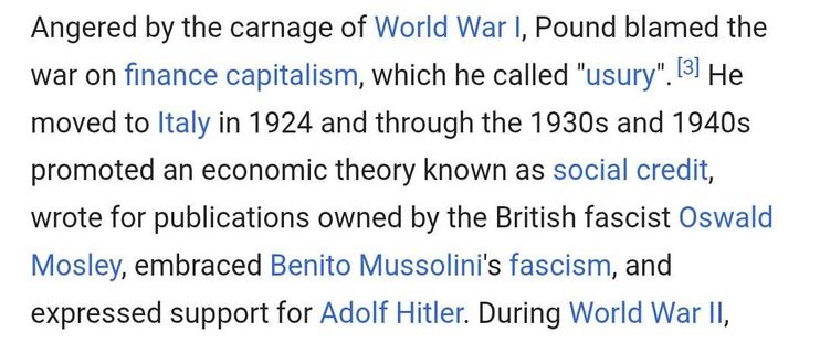 Angered by the carnage of World War I, Pound blamed the war on finance capitalism, which he called "usury".[3] He moved to Italy in 1924 and through the 1930s and 1940s promoted an economic theory known as social credit, wrote for publications owned by the British fascist Oswald Mosley, embraced Benito Mussolini's fascism, and expressed support for Adolf Hitler.