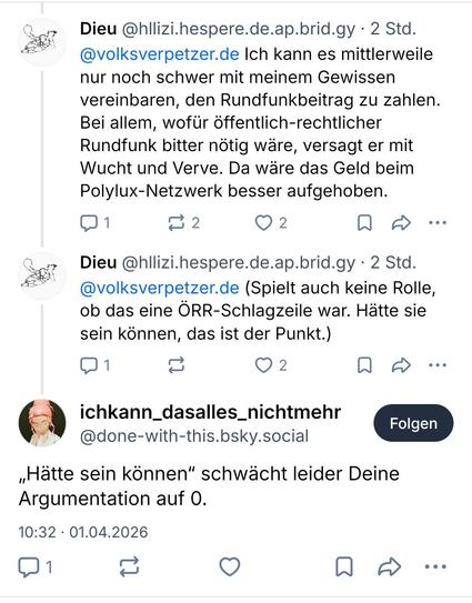 Zwei Posts von mir auf Bluesky über die Bridge:

Dieu @hllizi.hespere.de.ap.brid.gy 
@volksverpetzer.de Ich kann es mittlerweile
nur noch schwer mit meinem Gewissen
vereinbaren, den Rundfunkbeitrag zu zahlen.
Bei allem, wofür öffentlich-rechtlicher
Rundfunk bitter nötig wäre, versagt er mit
Wucht und Verve. Da wäre das Geld beim
Polylux-Netzwerk besser aufgehoben.

Dieu @hllizi.hespere.de.ap.brid.gy
@volksverpetzer.de (Spielt auch keine Rolle,
ob das eine ÖRR-Schlagzeile war. Hätte sie
sein kön…