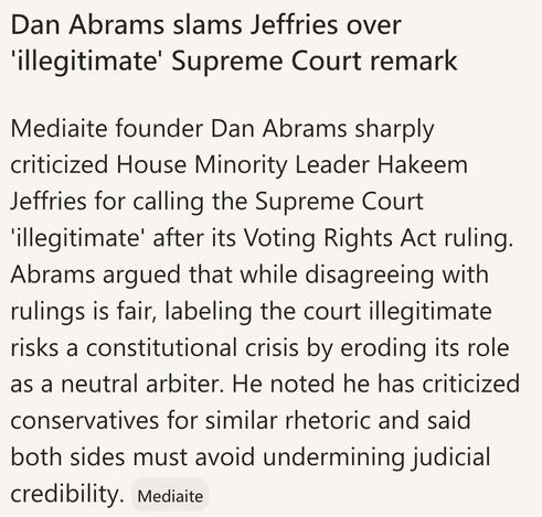 Dan Abrams slams Jeffries over
'illegitimate' Supreme Court remark
Mediaite founder Dan Abrams sharply
criticized House Minority Leader Hakeem
Jeffries for calling the Supreme Court
'illegitimate' after its Voting Rights Act ruling.

Abrams argued that while disagreeing with
rulings is fair, labeling the court illegitimate
risks a constitutional crisis by eroding its role
as a neutral arbiter. He noted he has criticized
conservatives for similar rhetoric and said
both sides must avoid undermini…
